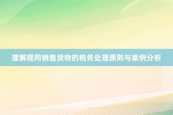 理解视同销售货物的税务处理原则与案例分析