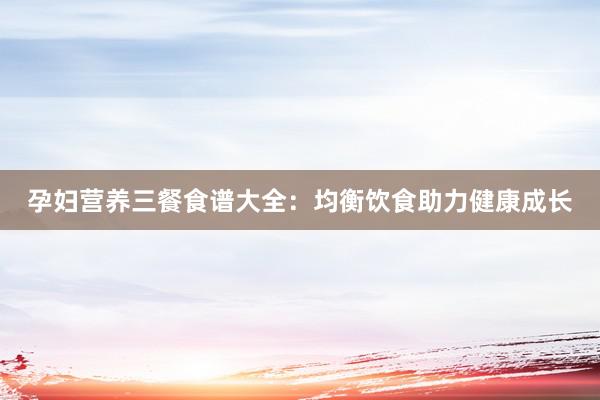 孕妇营养三餐食谱大全：均衡饮食助力健康成长